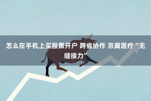 怎么在手机上买股票开户 跨省协作 京冀医疗“无缝接力”