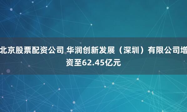 北京股票配资公司 华润创新发展（深圳）有限公司增资至62.45亿元